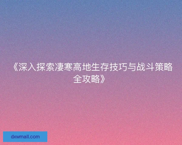 《深入探索凄寒高地生存技巧与战斗策略全攻略》 《深入探索凄寒高地生存技巧与战斗策略全攻略》