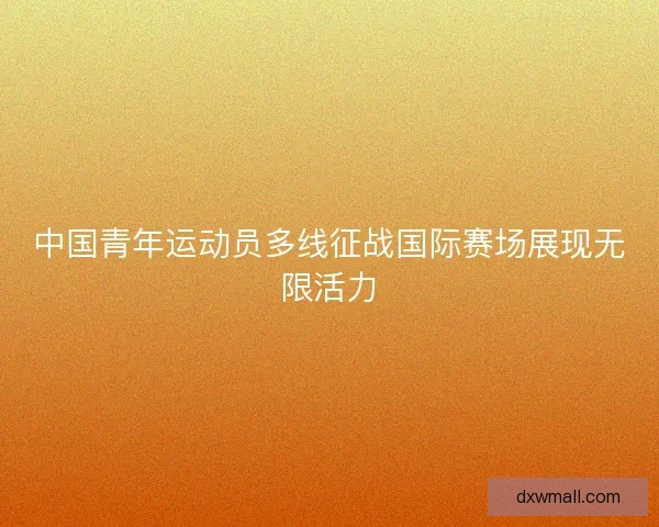 中国青年运动员多线征战国际赛场展现无限活力 中国青年运动员多线征战国际赛场展现无限活力