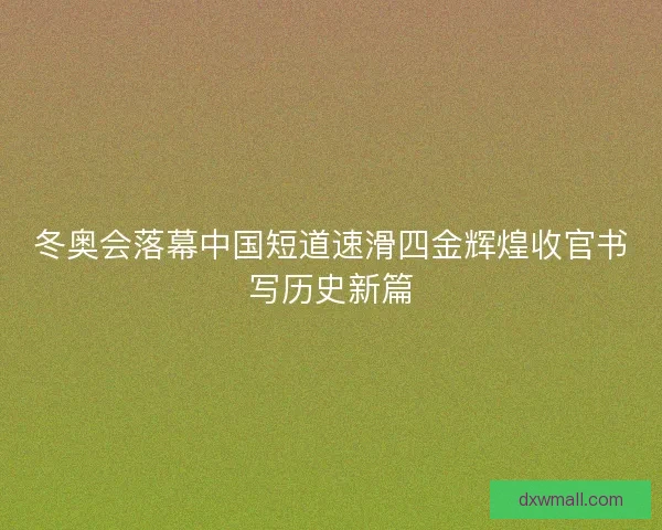冬奥会落幕中国短道速滑四金辉煌收官书写历史新篇 冬奥会落幕中国短道速滑四金辉煌收官书写历史新篇