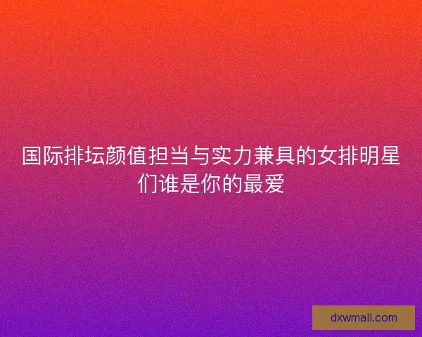 国际排坛颜值担当与实力兼具的女排明星们谁是你的最爱 国际排坛颜值担当与实力兼具的女排明星们谁是你的最爱