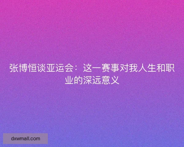 张博恒谈亚运会:这一赛事对我人生和职业的深远意义 张博恒谈亚运会:这一赛事对我人生和职业的深远意义