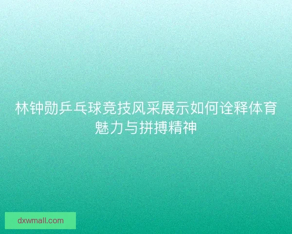 林钟勋乒乓球竞技风采展示如何诠释体育魅力与拼搏精神 林钟勋乒乓球竞技风采展示如何诠释体育魅力与拼搏精神