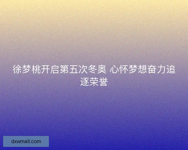 徐梦桃开启第五次冬奥 心怀梦想奋力追逐荣誉