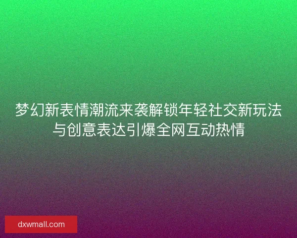 梦幻新表情潮流来袭解锁年轻社交新玩法与创意表达引爆全网互动热情