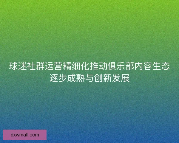 球迷社群运营精细化推动俱乐部内容生态逐步成熟与创新发展