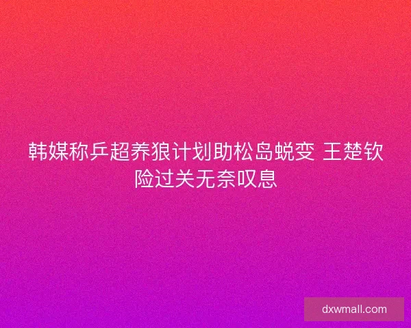 韩媒称乒超养狼计划助松岛蜕变 王楚钦险过关无奈叹息