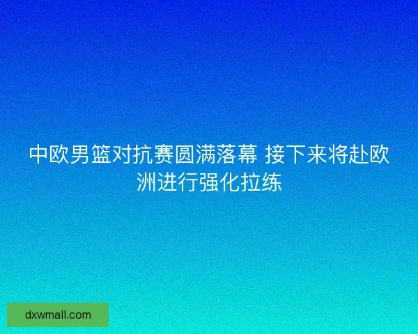 中欧男篮对抗赛圆满落幕 接下来将赴欧洲进行强化拉练