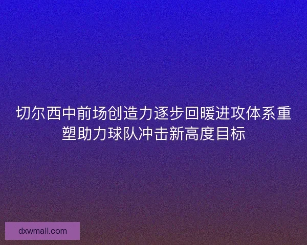 切尔西中前场创造力逐步回暖进攻体系重塑助力球队冲击新高度目标