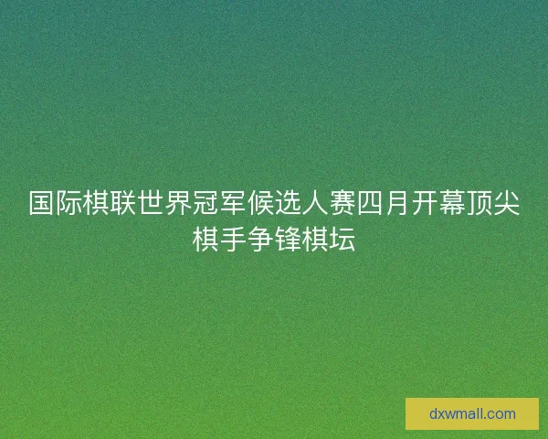 国际棋联世界冠军候选人赛四月开幕顶尖棋手争锋棋坛