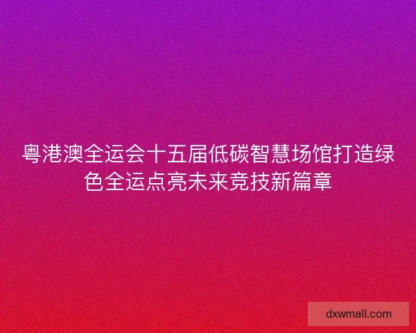 粤港澳全运会十五届低碳智慧场馆打造绿色全运点亮未来竞技新篇章 粤港澳全运会十五届低碳智慧场馆打造绿色全运点亮未来竞技新篇章