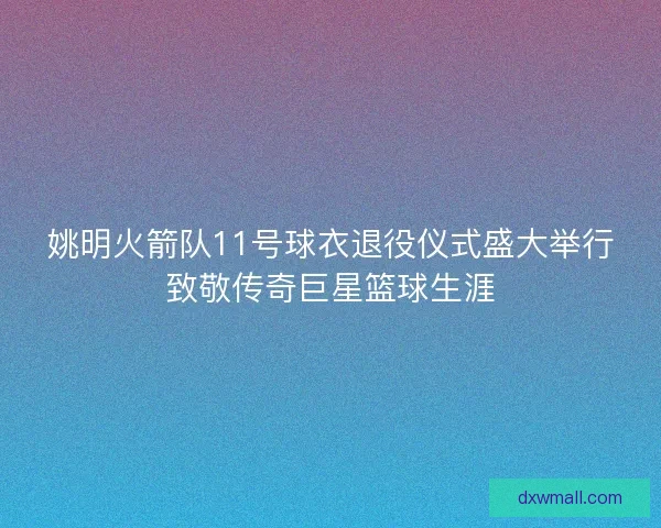 姚明火箭队11号球衣退役仪式盛大举行致敬传奇巨星篮球生涯